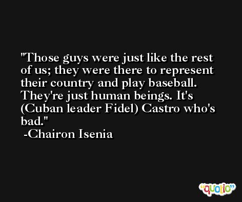 Those guys were just like the rest of us; they were there to represent their country and play baseball. They're just human beings. It's (Cuban leader Fidel) Castro who's bad. -Chairon Isenia