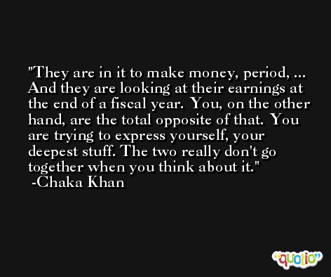 They are in it to make money, period, ... And they are looking at their earnings at the end of a fiscal year. You, on the other hand, are the total opposite of that. You are trying to express yourself, your deepest stuff. The two really don't go together when you think about it. -Chaka Khan