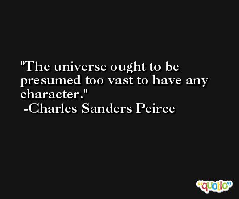 The universe ought to be presumed too vast to have any character. -Charles Sanders Peirce