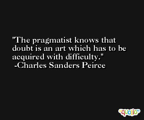 The pragmatist knows that doubt is an art which has to be acquired with difficulty. -Charles Sanders Peirce