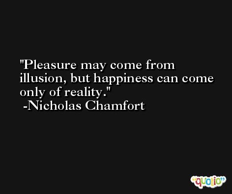 Pleasure may come from illusion, but happiness can come only of reality. -Nicholas Chamfort