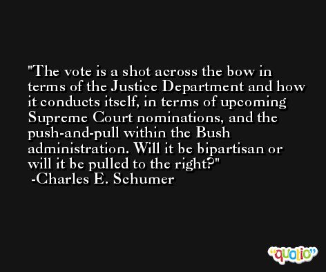 The vote is a shot across the bow in terms of the Justice Department and how it conducts itself, in terms of upcoming Supreme Court nominations, and the push-and-pull within the Bush administration. Will it be bipartisan or will it be pulled to the right? -Charles E. Schumer