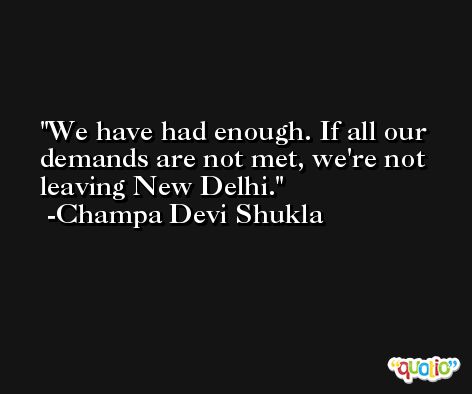 We have had enough. If all our demands are not met, we're not leaving New Delhi. -Champa Devi Shukla