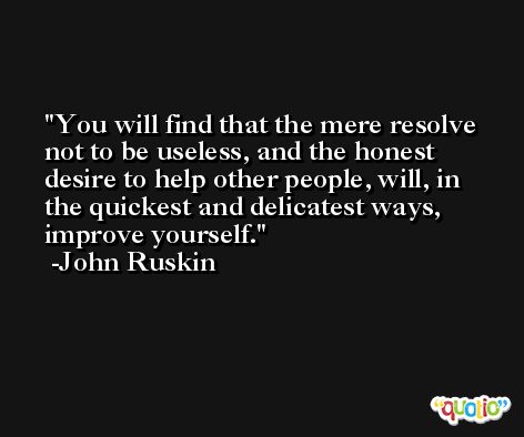 You will find that the mere resolve not to be useless, and the honest desire to help other people, will, in the quickest and delicatest ways, improve yourself. -John Ruskin
