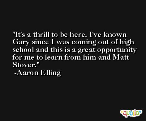 It's a thrill to be here. I've known Gary since I was coming out of high school and this is a great opportunity for me to learn from him and Matt Stover. -Aaron Elling