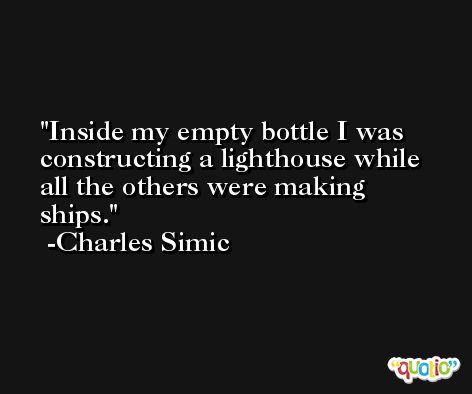Inside my empty bottle I was constructing a lighthouse while all the others were making ships. -Charles Simic