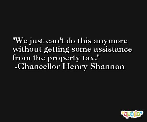We just can't do this anymore without getting some assistance from the property tax. -Chancellor Henry Shannon