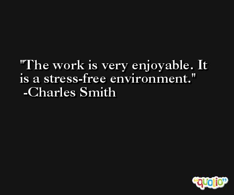 The work is very enjoyable. It is a stress-free environment. -Charles Smith