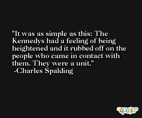 It was as simple as this: The Kennedys had a feeling of being heightened and it rubbed off on the people who came in contact with them. They were a unit. -Charles Spalding