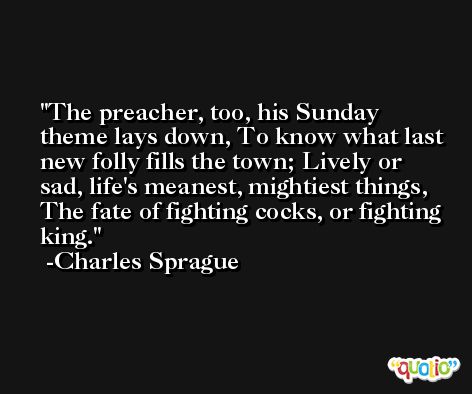 The preacher, too, his Sunday theme lays down, To know what last new folly fills the town; Lively or sad, life's meanest, mightiest things, The fate of fighting cocks, or fighting king. -Charles Sprague