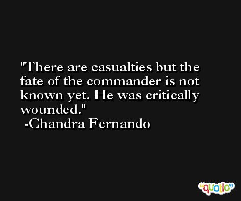 There are casualties but the fate of the commander is not known yet. He was critically wounded. -Chandra Fernando