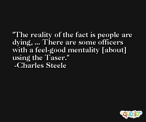 The reality of the fact is people are dying, ... There are some officers with a feel-good mentality [about] using the Taser. -Charles Steele