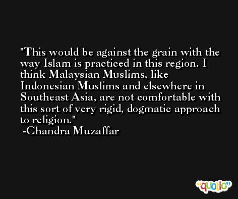This would be against the grain with the way Islam is practiced in this region. I think Malaysian Muslims, like Indonesian Muslims and elsewhere in Southeast Asia, are not comfortable with this sort of very rigid, dogmatic approach to religion. -Chandra Muzaffar