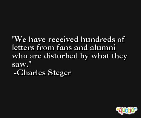 We have received hundreds of letters from fans and alumni who are disturbed by what they saw. -Charles Steger