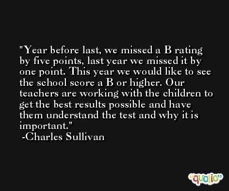 Year before last, we missed a B rating by five points, last year we missed it by one point. This year we would like to see the school score a B or higher. Our teachers are working with the children to get the best results possible and have them understand the test and why it is important. -Charles Sullivan
