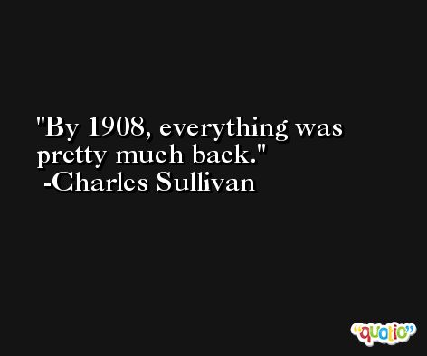 By 1908, everything was pretty much back. -Charles Sullivan