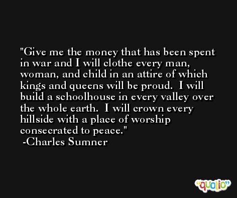 Give me the money that has been spent in war and I will clothe every man, woman, and child in an attire of which kings and queens will be proud.  I will build a schoolhouse in every valley over the whole earth.  I will crown every hillside with a place of worship consecrated to peace. -Charles Sumner