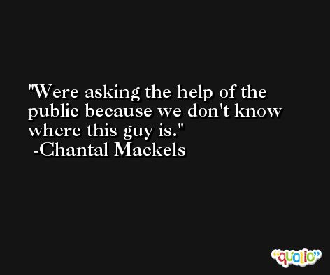 Were asking the help of the public because we don't know where this guy is. -Chantal Mackels