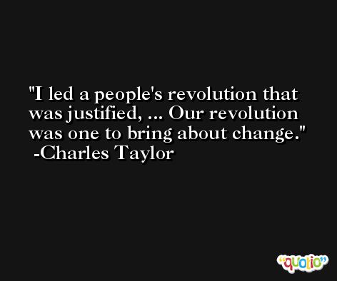 I led a people's revolution that was justified, ... Our revolution was one to bring about change. -Charles Taylor