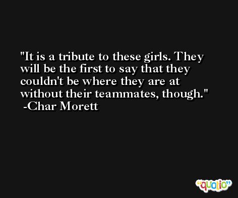 It is a tribute to these girls. They will be the first to say that they couldn't be where they are at without their teammates, though. -Char Morett