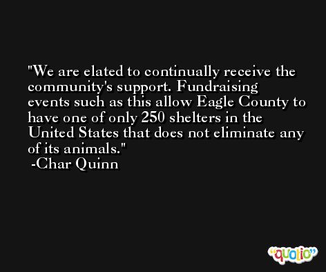 We are elated to continually receive the community's support. Fundraising events such as this allow Eagle County to have one of only 250 shelters in the United States that does not eliminate any of its animals. -Char Quinn