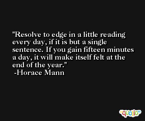 Resolve to edge in a little reading every day, if it is but a single sentence. If you gain fifteen minutes a day, it will make itself felt at the end of the year. -Horace Mann