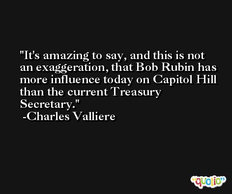 It's amazing to say, and this is not an exaggeration, that Bob Rubin has more influence today on Capitol Hill than the current Treasury Secretary. -Charles Valliere