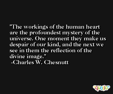 The workings of the human heart are the profoundest mystery of the universe. One moment they make us despair of our kind, and the next we see in them the reflection of the divine image. -Charles W. Chesnutt