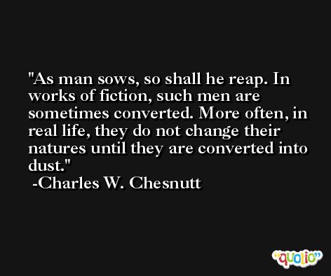 As man sows, so shall he reap. In works of fiction, such men are sometimes converted. More often, in real life, they do not change their natures until they are converted into dust. -Charles W. Chesnutt