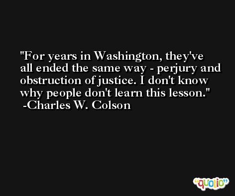 For years in Washington, they've all ended the same way - perjury and obstruction of justice. I don't know why people don't learn this lesson. -Charles W. Colson