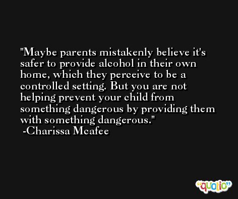 Maybe parents mistakenly believe it's safer to provide alcohol in their own home, which they perceive to be a controlled setting. But you are not helping prevent your child from something dangerous by providing them with something dangerous. -Charissa Mcafee