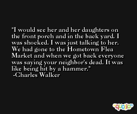 I would see her and her daughters on the front porch and in the back yard. I was shocked. I was just talking to her. We had gone to the Hometown Flea Market and when we got back everyone was saying your neighbor's dead. It was like being hit by a hammer. -Charles Walker