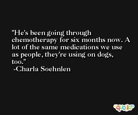 He's been going through chemotherapy for six months now. A lot of the same medications we use as people, they're using on dogs, too. -Charla Soehnlen