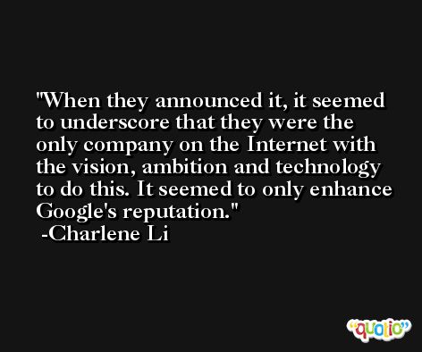 When they announced it, it seemed to underscore that they were the only company on the Internet with the vision, ambition and technology to do this. It seemed to only enhance Google's reputation. -Charlene Li