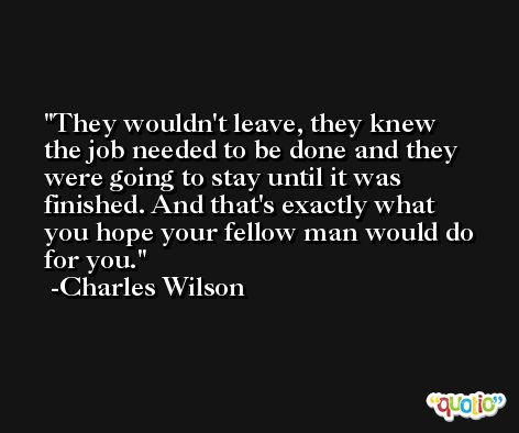 They wouldn't leave, they knew the job needed to be done and they were going to stay until it was finished. And that's exactly what you hope your fellow man would do for you. -Charles Wilson