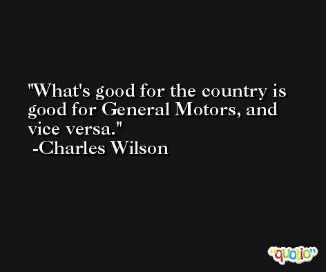 What's good for the country is good for General Motors, and vice versa. -Charles Wilson