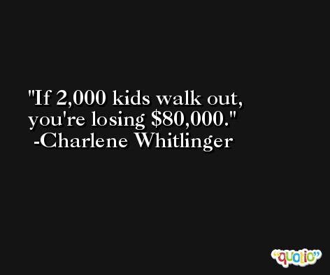 If 2,000 kids walk out, you're losing $80,000. -Charlene Whitlinger
