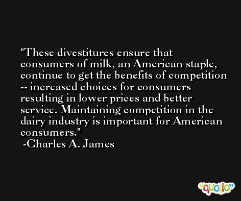 These divestitures ensure that consumers of milk, an American staple, continue to get the benefits of competition -- increased choices for consumers resulting in lower prices and better service. Maintaining competition in the dairy industry is important for American consumers. -Charles A. James