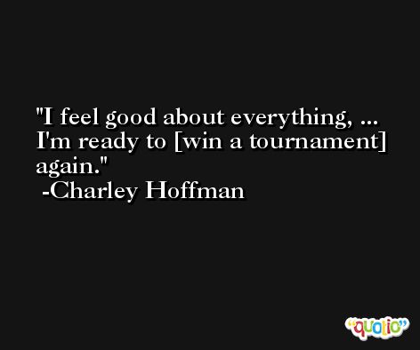 I feel good about everything, ... I'm ready to [win a tournament] again. -Charley Hoffman