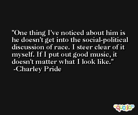 One thing I've noticed about him is he doesn't get into the social-political discussion of race. I steer clear of it myself. If I put out good music, it doesn't matter what I look like. -Charley Pride