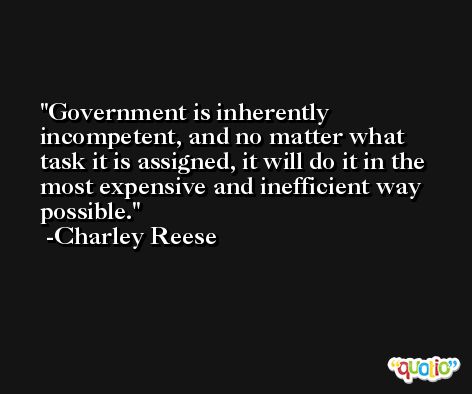 Government is inherently incompetent, and no matter what task it is assigned, it will do it in the most expensive and inefficient way possible. -Charley Reese