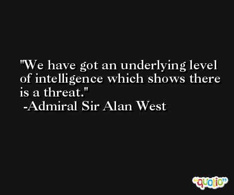 We have got an underlying level of intelligence which shows there is a threat. -Admiral Sir Alan West