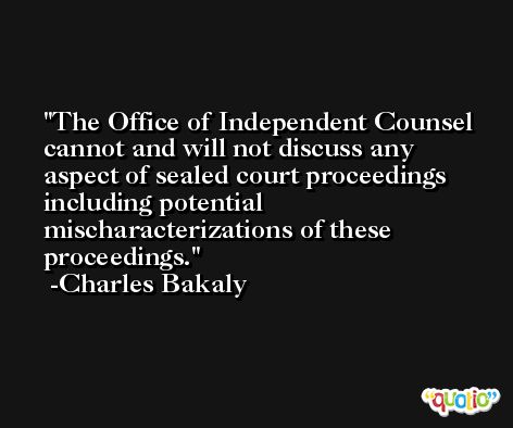 The Office of Independent Counsel cannot and will not discuss any aspect of sealed court proceedings including potential mischaracterizations of these proceedings. -Charles Bakaly