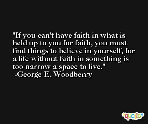 If you can't have faith in what is held up to you for faith, you must find things to believe in yourself, for a life without faith in something is too narrow a space to live. -George E. Woodberry