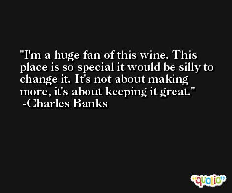I'm a huge fan of this wine. This place is so special it would be silly to change it. It's not about making more, it's about keeping it great. -Charles Banks