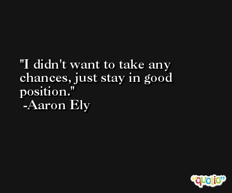 I didn't want to take any chances, just stay in good position. -Aaron Ely