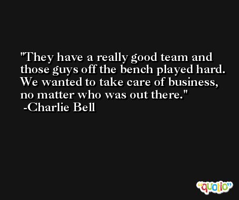 They have a really good team and those guys off the bench played hard. We wanted to take care of business, no matter who was out there. -Charlie Bell