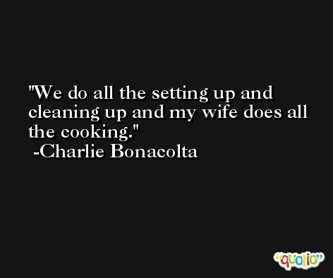 We do all the setting up and cleaning up and my wife does all the cooking. -Charlie Bonacolta