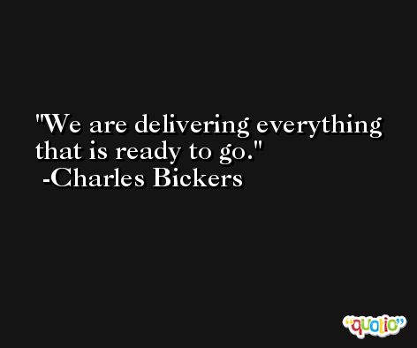 We are delivering everything that is ready to go. -Charles Bickers