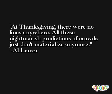 At Thanksgiving, there were no lines anywhere. All these nightmarish predictions of crowds just don't materialize anymore. -Al Lenza